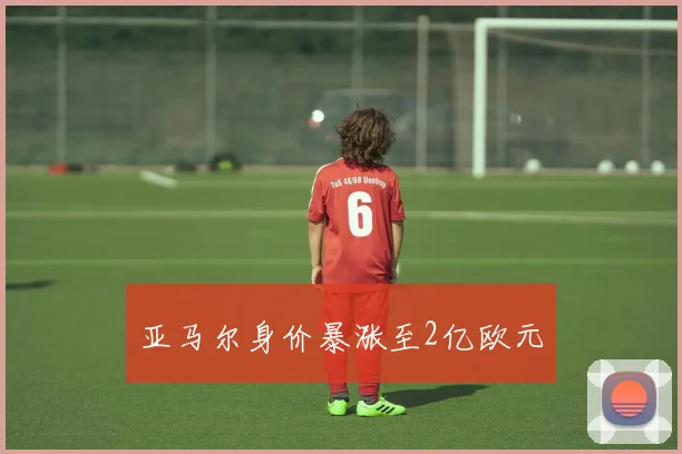 亚马尔身价暴涨至2亿欧元
